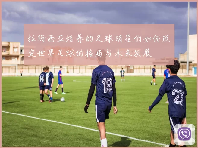 拉玛西亚培养的足球明星们如何改变世界足球的格局与未来发展