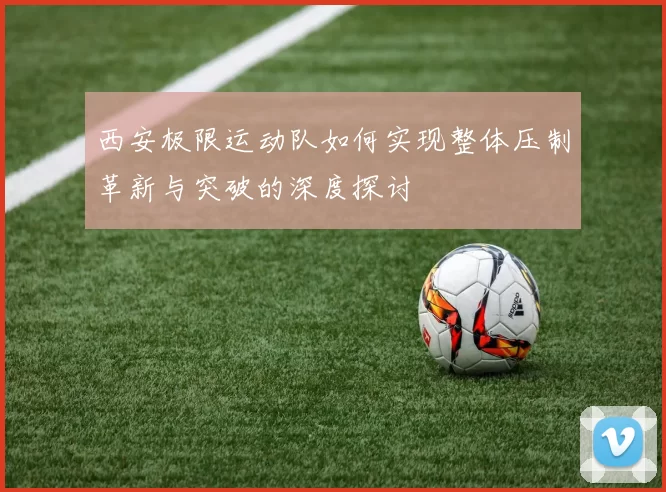 西安极限运动队如何实现整体压制革新与突破的深度探讨