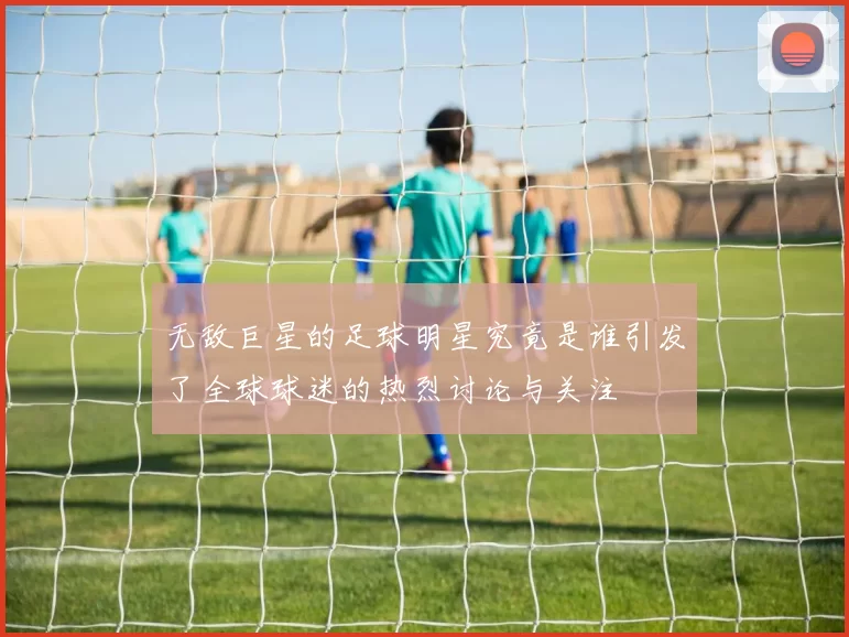 无敌巨星的足球明星究竟是谁引发了全球球迷的热烈讨论与关注