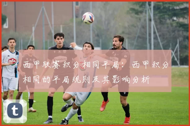 西甲联赛积分相同平局：西甲积分相同的平局规则及其影响分析