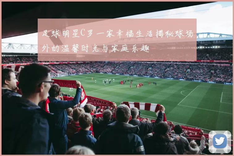 足球明星C罗一家幸福生活揭秘球场外的温馨时光与家庭乐趣