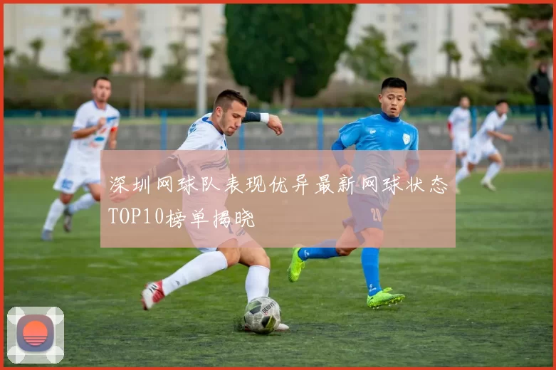 深圳网球队表现优异最新网球状态TOP10榜单揭晓