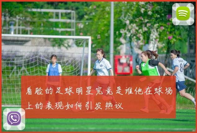 看脸的足球明星究竟是谁他在球场上的表现如何引发热议