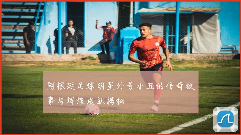 阿根廷足球明星外号小丑的传奇故事与辉煌成就揭秘