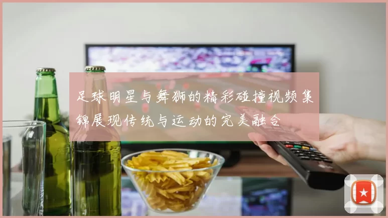 足球明星与舞狮的精彩碰撞视频集锦展现传统与运动的完美融合
