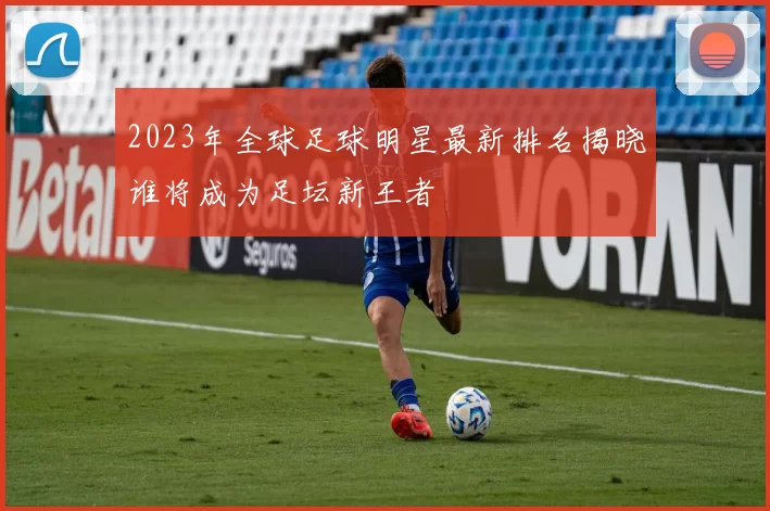 2023年全球足球明星最新排名揭晓谁将成为足坛新王者