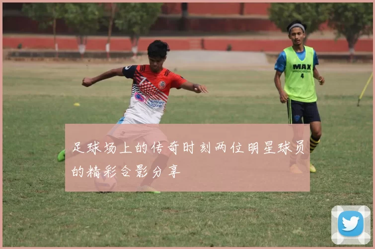 足球场上的传奇时刻两位明星球员的精彩合影分享