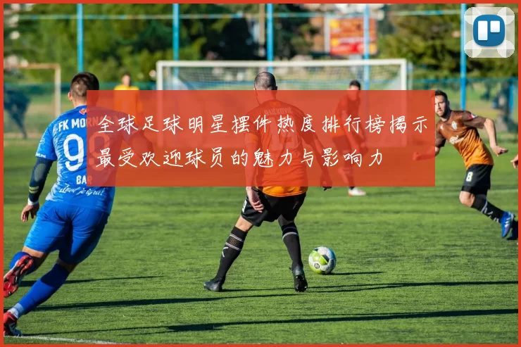 全球足球明星摆件热度排行榜揭示最受欢迎球员的魅力与影响力