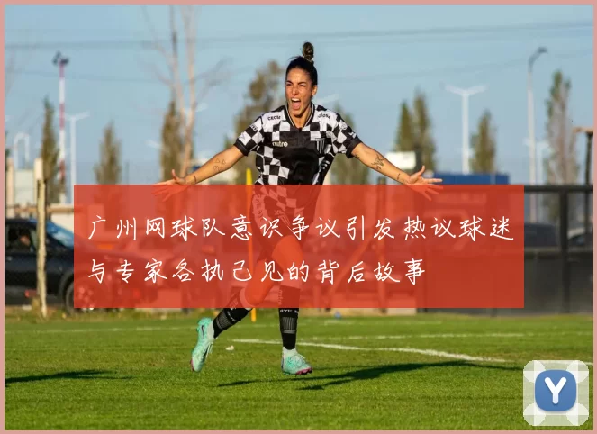 广州网球队意识争议引发热议球迷与专家各执己见的背后故事