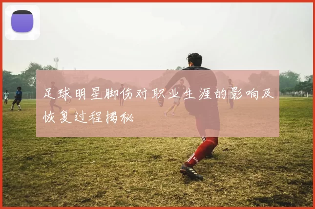 足球明星脚伤对职业生涯的影响及恢复过程揭秘