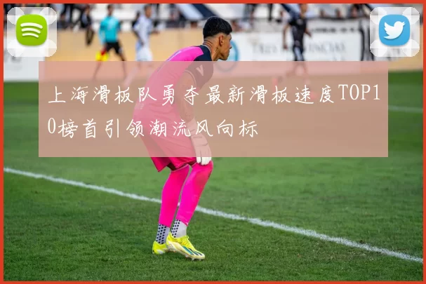 上海滑板队勇夺最新滑板速度TOP10榜首引领潮流风向标