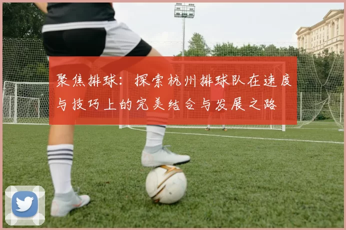 聚焦排球：探索杭州排球队在速度与技巧上的完美结合与发展之路