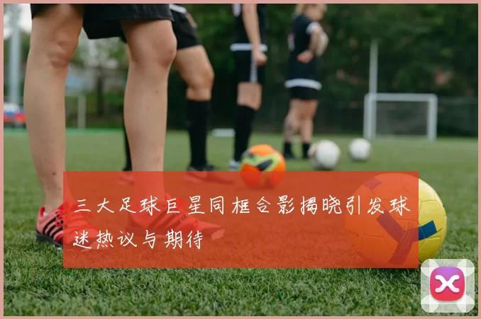 三大足球巨星同框合影揭晓引发球迷热议与期待