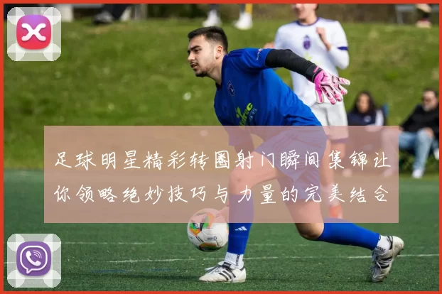 足球明星精彩转圈射门瞬间集锦让你领略绝妙技巧与力量的完美结合