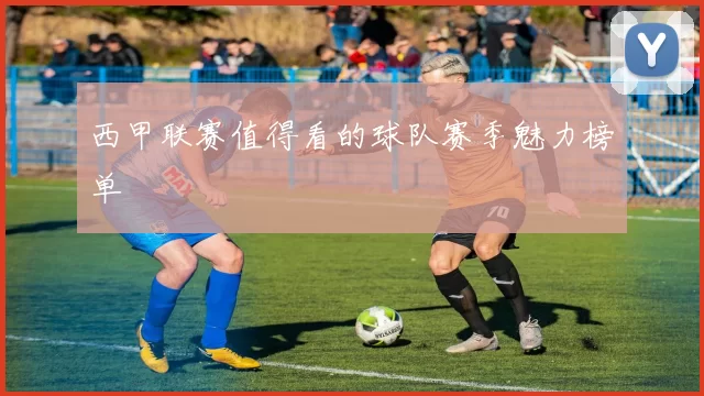 西甲联赛值得看的球队赛季魅力榜单