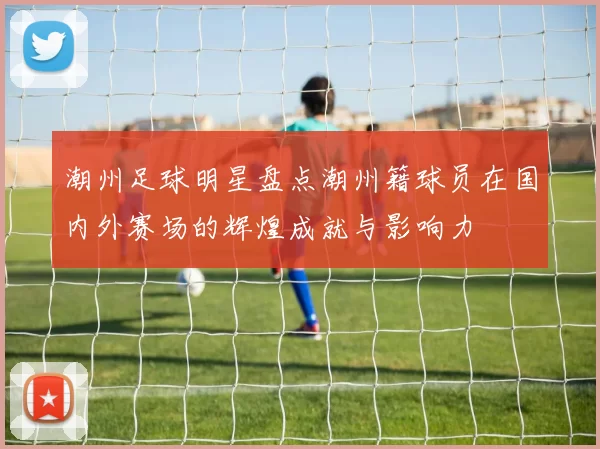 潮州足球明星盘点潮州籍球员在国内外赛场的辉煌成就与影响力