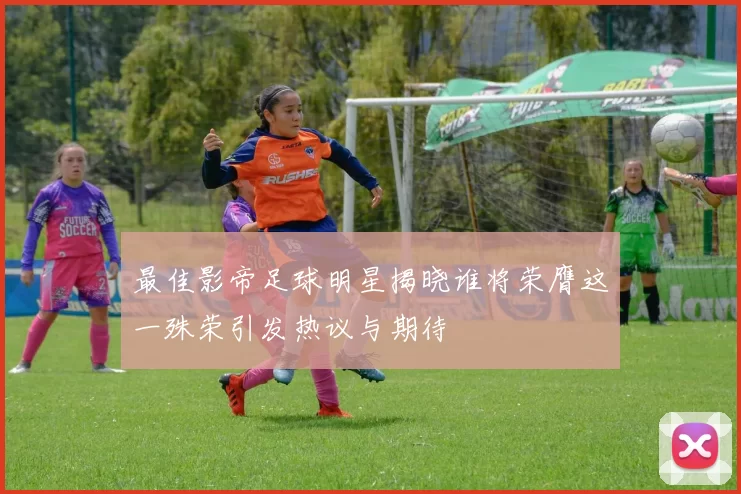 最佳影帝足球明星揭晓谁将荣膺这一殊荣引发热议与期待