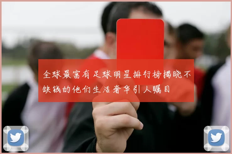 全球最富有足球明星排行榜揭晓不缺钱的他们生活奢华引人瞩目