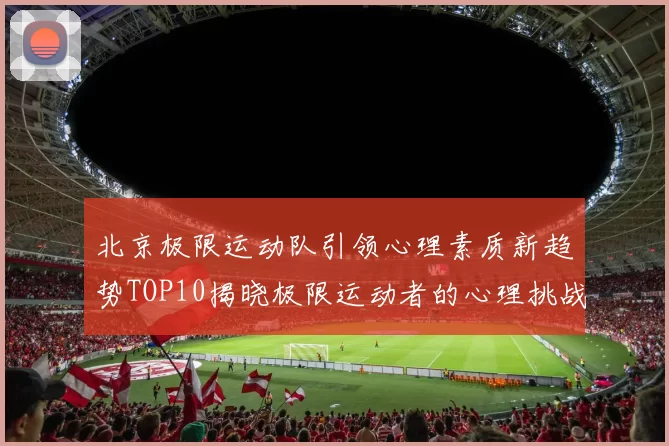 北京极限运动队引领心理素质新趋势TOP10揭晓极限运动者的心理挑战与成长