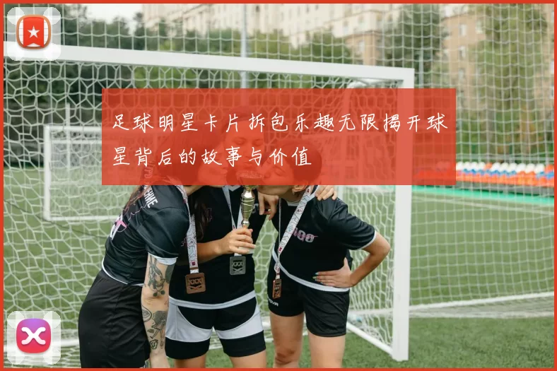 足球明星卡片拆包乐趣无限揭开球星背后的故事与价值