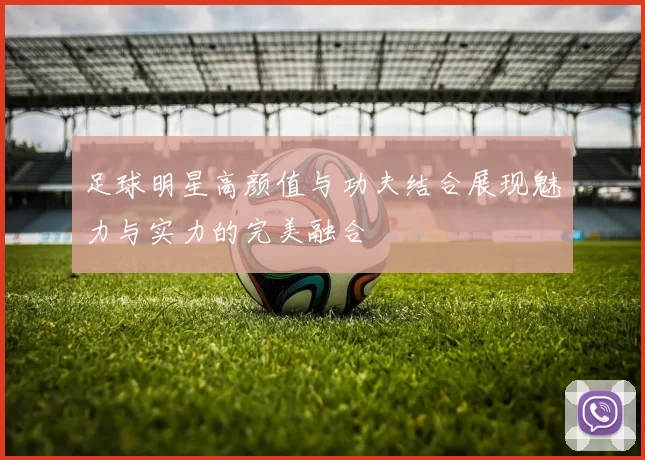 足球明星高颜值与功夫结合展现魅力与实力的完美融合