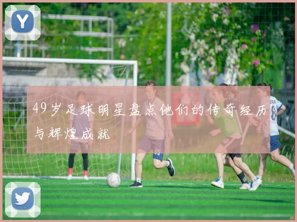 49岁足球明星盘点他们的传奇经历与辉煌成就