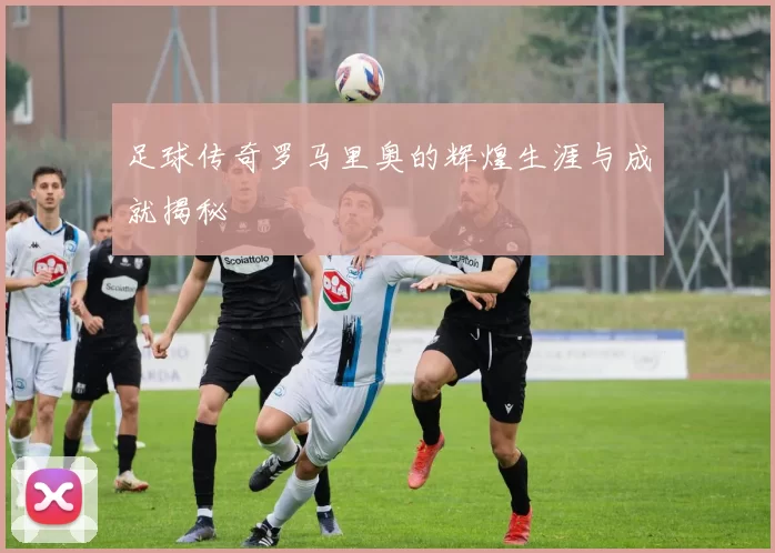 足球传奇罗马里奥的辉煌生涯与成就揭秘
