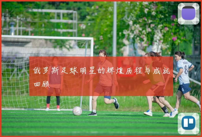 俄罗斯足球明星的辉煌历程与成就回顾