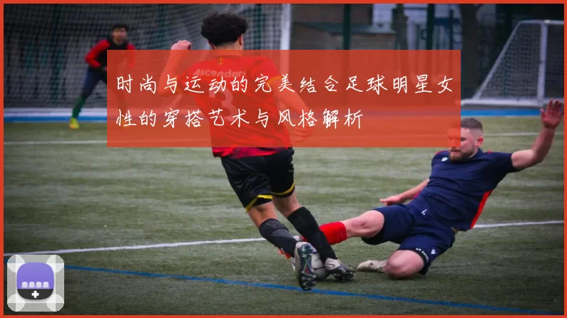 时尚与运动的完美结合足球明星女性的穿搭艺术与风格解析