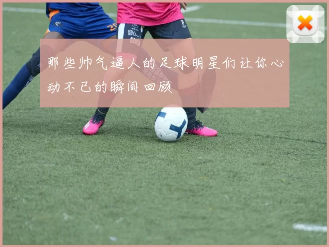 那些帅气逼人的足球明星们让你心动不已的瞬间回顾