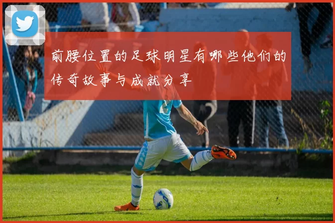 前腰位置的足球明星有哪些他们的传奇故事与成就分享