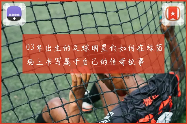 03年出生的足球明星们如何在绿茵场上书写属于自己的传奇故事