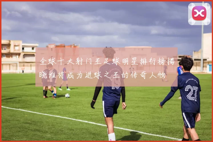 全球十大射门王足球明星排行榜揭晓谁将成为进球之王的传奇人物