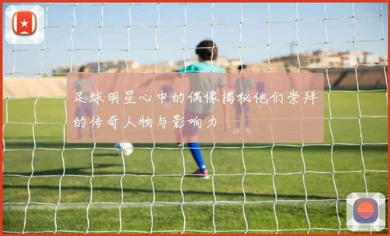 足球明星心中的偶像揭秘他们崇拜的传奇人物与影响力