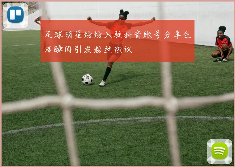 足球明星纷纷入驻抖音账号分享生活瞬间引发粉丝热议