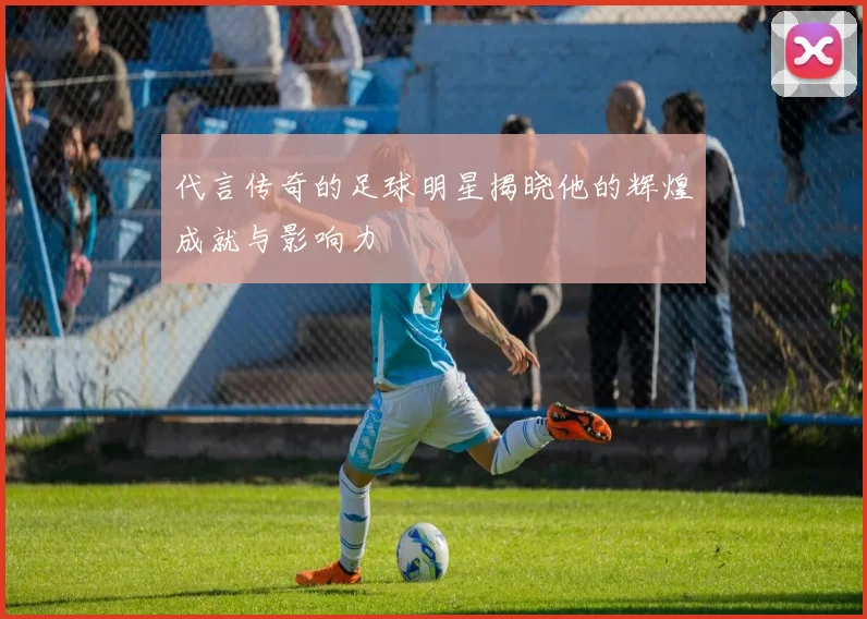 代言传奇的足球明星揭晓他的辉煌成就与影响力