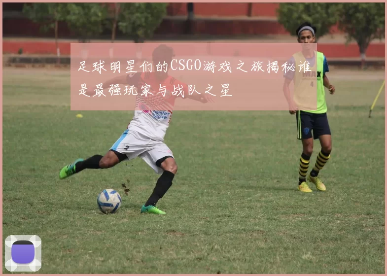 足球明星们的CSGO游戏之旅揭秘谁是最强玩家与战队之星