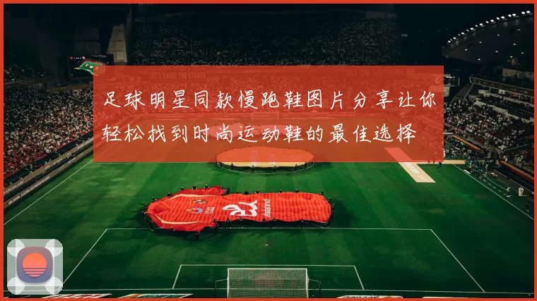 足球明星同款慢跑鞋图片分享让你轻松找到时尚运动鞋的最佳选择