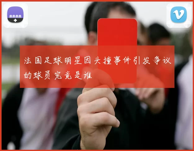 法国足球明星因头撞事件引发争议的球员究竟是谁