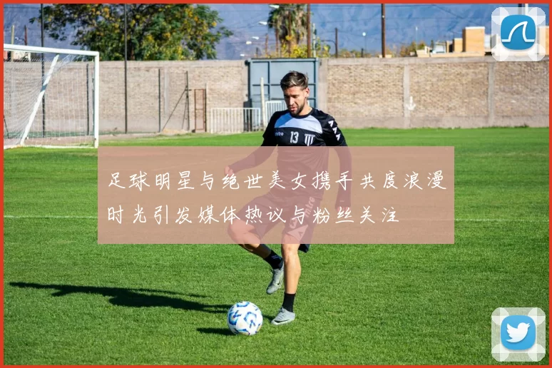 足球明星与绝世美女携手共度浪漫时光引发媒体热议与粉丝关注
