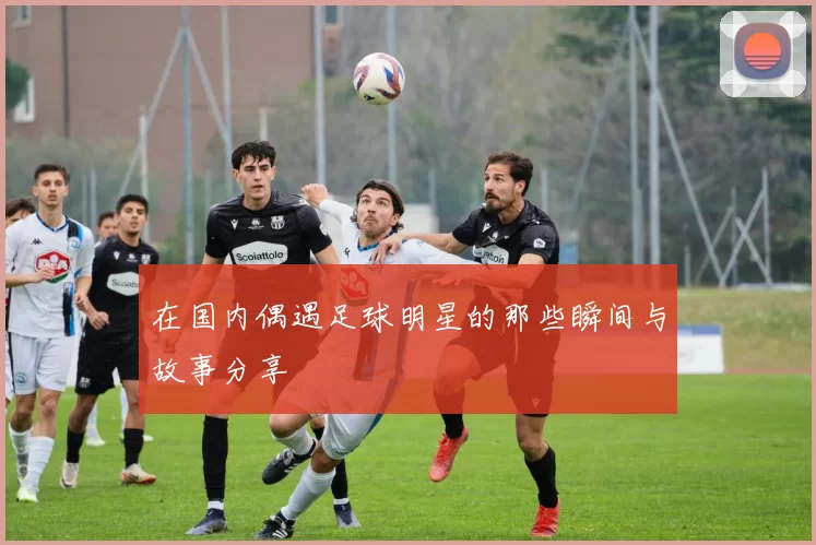 在国内偶遇足球明星的那些瞬间与故事分享