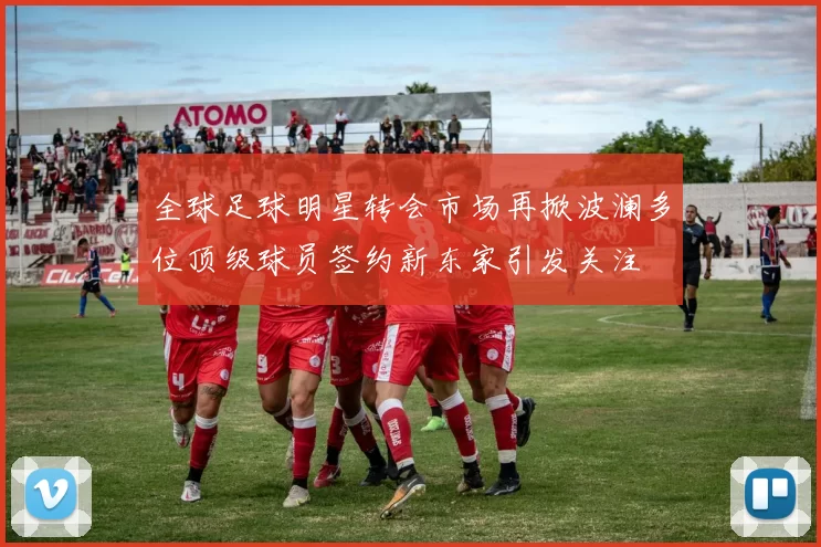 全球足球明星转会市场再掀波澜多位顶级球员签约新东家引发关注