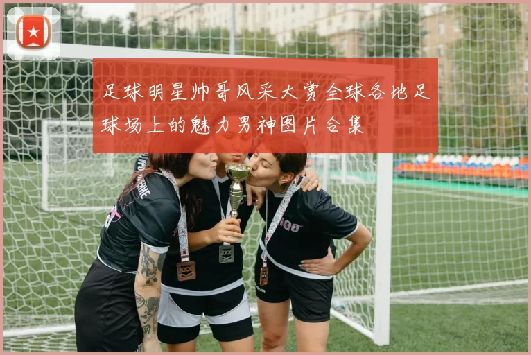 足球明星帅哥风采大赏全球各地足球场上的魅力男神图片合集