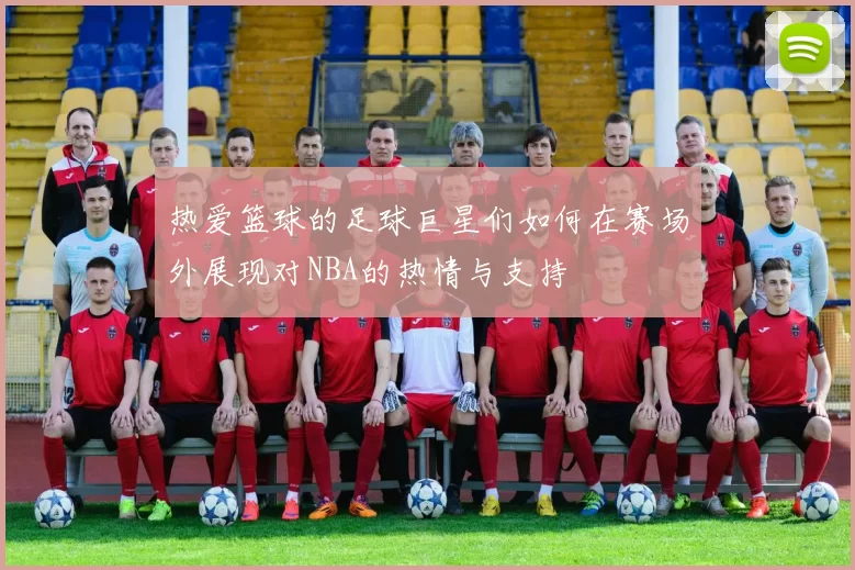 热爱篮球的足球巨星们如何在赛场外展现对NBA的热情与支持