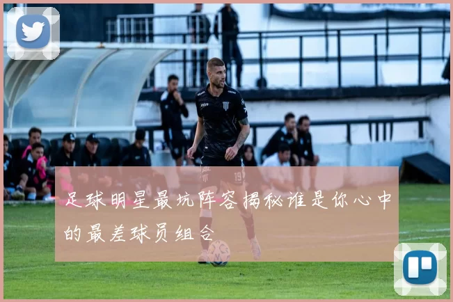 足球明星最坑阵容揭秘谁是你心中的最差球员组合