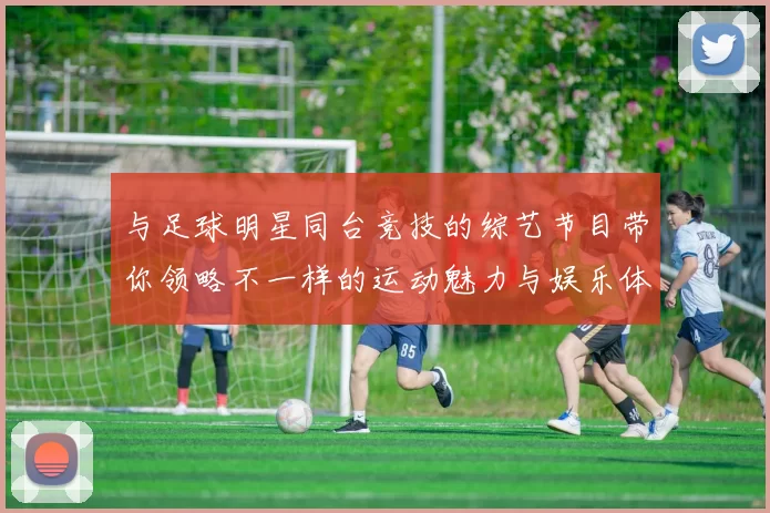 与足球明星同台竞技的综艺节目带你领略不一样的运动魅力与娱乐体验