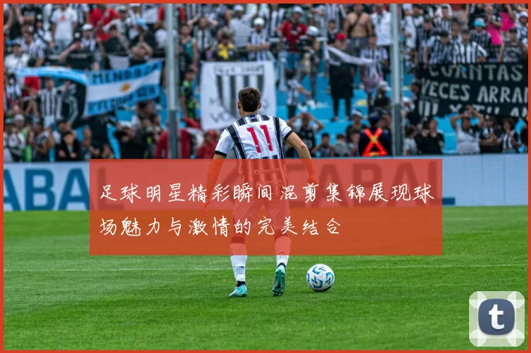 足球明星精彩瞬间混剪集锦展现球场魅力与激情的完美结合