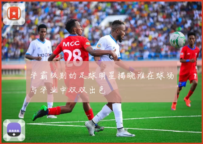 学霸级别的足球明星揭晓谁在球场与学业中双双出色