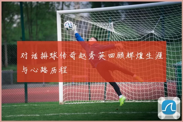 对话排球传奇赵秀英回顾辉煌生涯与心路历程