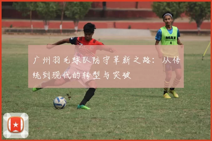 广州羽毛球队防守革新之路：从传统到现代的转型与突破